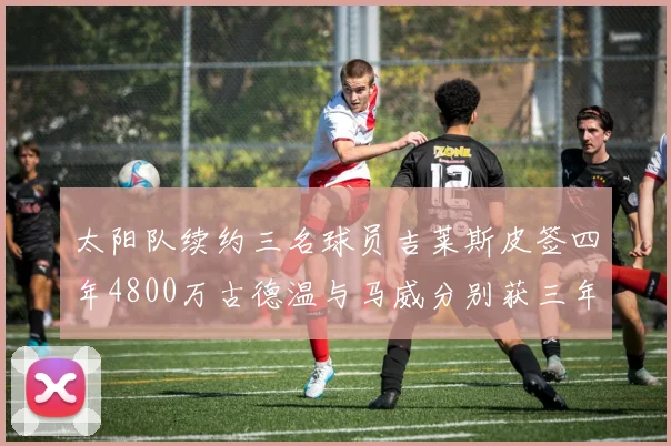 太阳队续约三名球员吉莱斯皮签四年4800万古德温与马威分别获三年合同