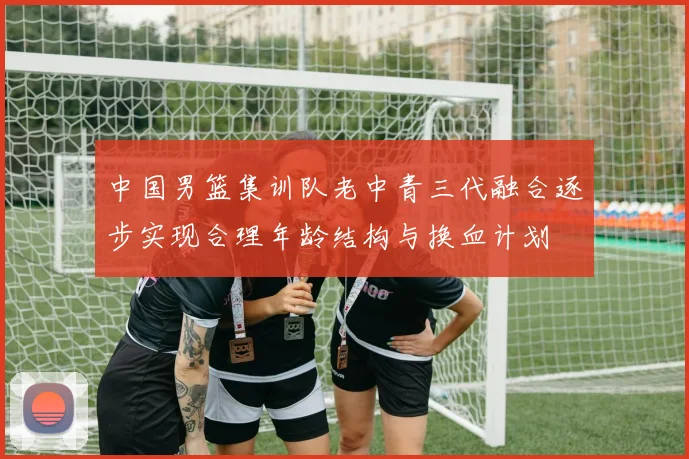 中国男篮集训队老中青三代融合逐步实现合理年龄结构与换血计划