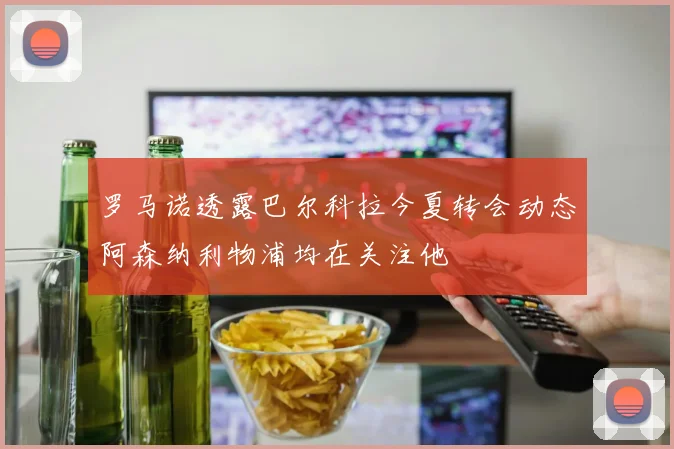 罗马诺透露巴尔科拉今夏转会动态阿森纳利物浦均在关注他