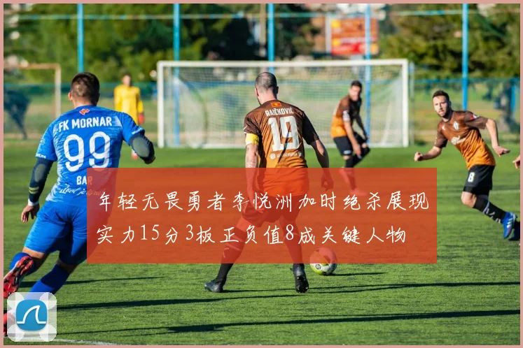 年轻无畏勇者李悦洲加时绝杀展现实力15分3板正负值8成关键人物
