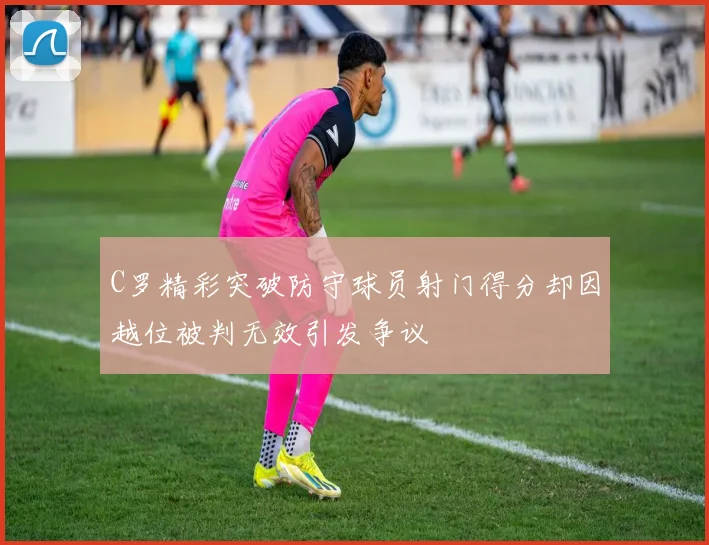 C罗精彩突破防守球员射门得分却因越位被判无效引发争议