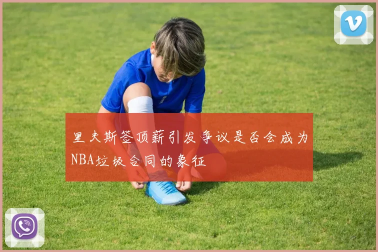 里夫斯签顶薪引发争议是否会成为NBA垃圾合同的象征