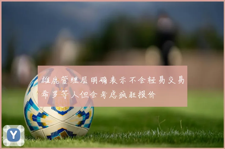 雄鹿管理层明确表示不会轻易交易希罗等人但会考虑疯狂报价