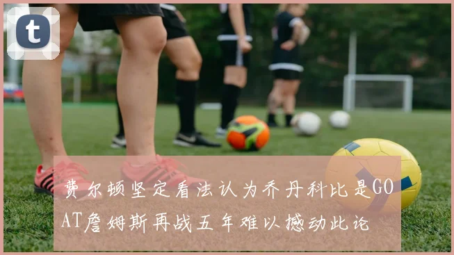 费尔顿坚定看法认为乔丹科比是GOAT詹姆斯再战五年难以撼动此论