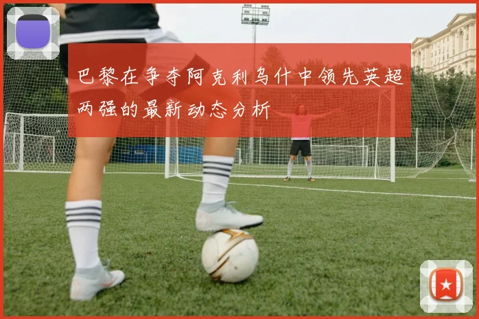 巴黎在争夺阿克利乌什中领先英超两强的最新动态分析