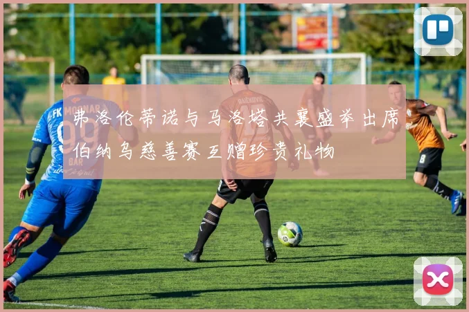 弗洛伦蒂诺与马洛塔共襄盛举出席伯纳乌慈善赛互赠珍贵礼物