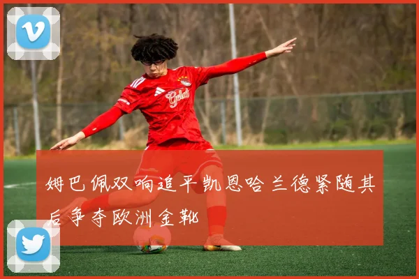 姆巴佩双响追平凯恩哈兰德紧随其后争夺欧洲金靴