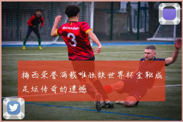 梅西荣誉满载唯独缺世界杯金靴成足坛传奇的遗憾