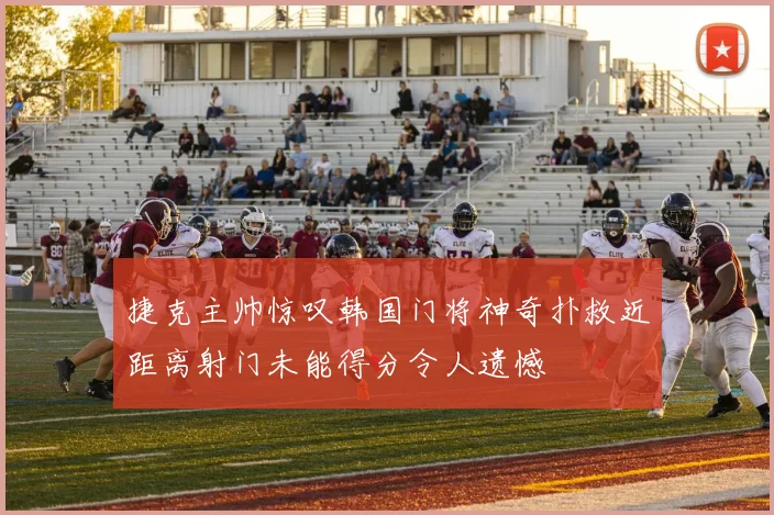 捷克主帅惊叹韩国门将神奇扑救近距离射门未能得分令人遗憾