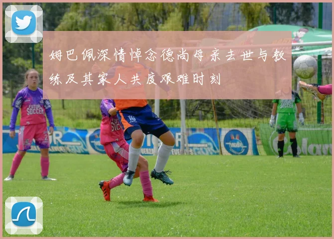 姆巴佩深情悼念德尚母亲去世与教练及其家人共度艰难时刻