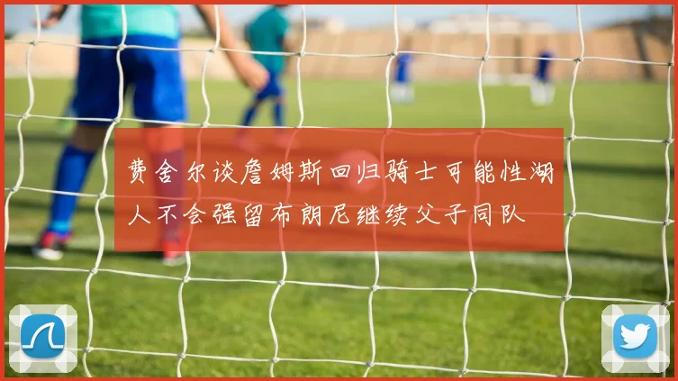费舍尔谈詹姆斯回归骑士可能性湖人不会强留布朗尼继续父子同队