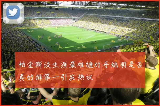 帕金斯谈生涯最难缠对手姚明是否真的排第一引发热议