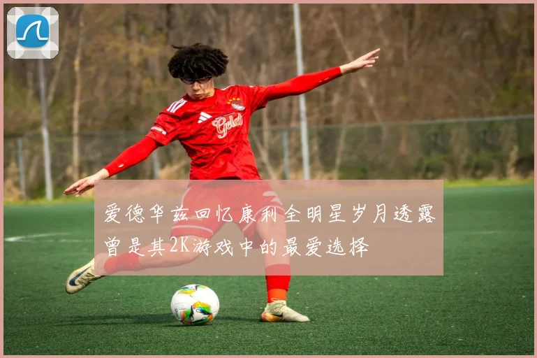 爱德华兹回忆康利全明星岁月透露曾是其2K游戏中的最爱选择
