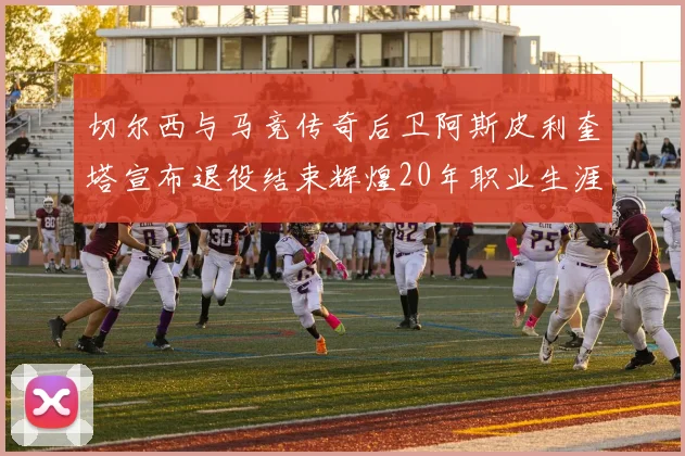 切尔西与马竞传奇后卫阿斯皮利奎塔宣布退役结束辉煌20年职业生涯