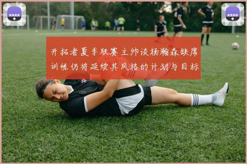 开拓者夏季联赛主帅谈杨瀚森缺席训练仍将延续其风格的计划与目标